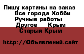  Пишу картины на заказ.  - Все города Хобби. Ручные работы » Другое   . Крым,Старый Крым